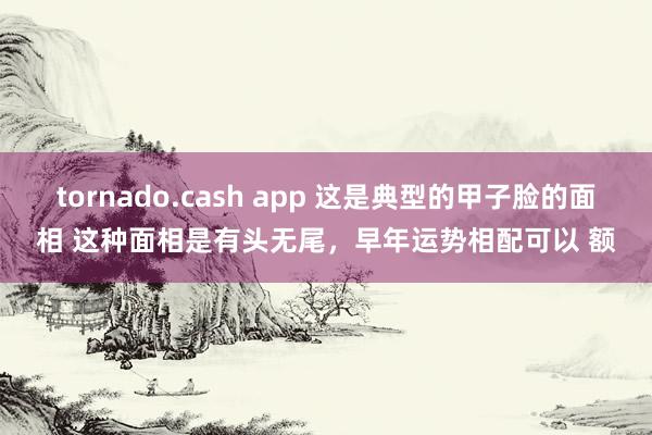 tornado.cash app 这是典型的甲子脸的面相 这种面相是有头无尾，早年运势相配可以 额