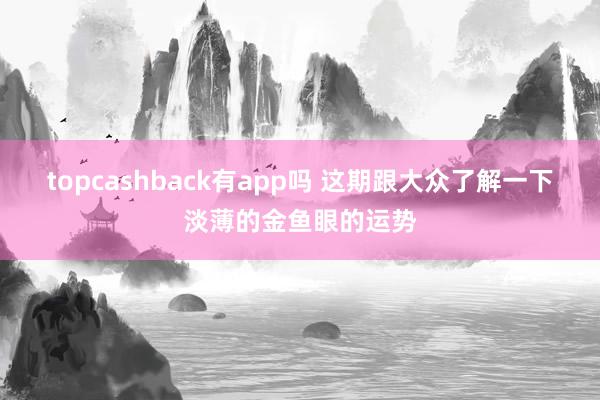 topcashback有app吗 这期跟大众了解一下淡薄的金鱼眼的运势